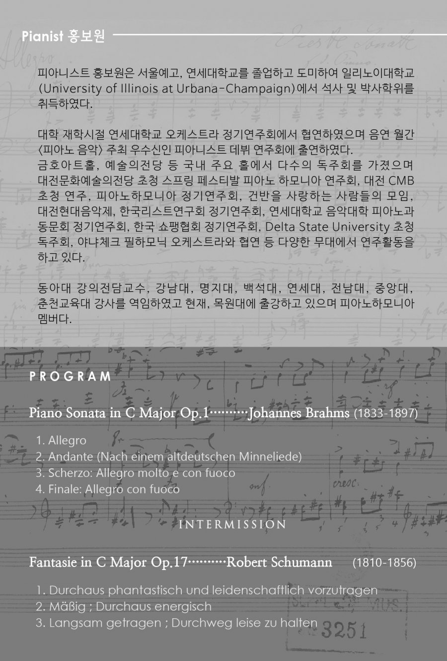 ǾƴϽƮ ȫ ￹, б ϰ Ͽ ϸ̴б(University of Illinois at Urbana-Champaign)   ڻ Ͽ.  н б ɽƮ ⿬ȸ Ͽ  <ǾƳ  />   ǾƴϽƮ  ȸ ⿬Ͽ. ȣƮȦ,    ֿ Ȧ ټ ȸ  ȭ û  佺Ƽ ǾƳ ϸϾ ȸ,  CMB û , ǾƳϸϾ ⿬ȸ, ǹ ϴ  , , ѱƮȸ ⿬ȸ, б Ǵ ǾƳ ȸ ⿬ȸ, ѱ ȸ ⿬ȸ, Delta State University û ȸ, ߳üũ ϸ ɽƮ   پ 뿡 Ȱ ϰ ִ. ƴ 㱳, , , 鼮, , , ߾Ӵ, õ 縦 Ͽ , 뿡 Ⱝϰ  ǾƳϸϾ . Program Piano Sonata in C Major Op.1 .Johannes Brahms 1. Allegro (1833-1897)  2. Andante (Nach einem altdeutschen Minneliede)  3. Scherzo: Allegro molto e con fuoco  4. Finale: Allegro con fuoco Intermission Fantasie in C Major Op.17 Robert Schumann 1. Durchaus phantastisch und leidenschaftlich vorzutragen (1810-1856) 2. Maig ; Durchaus energisch 3. Langsam getragen ; Durchweg leise zu halten 