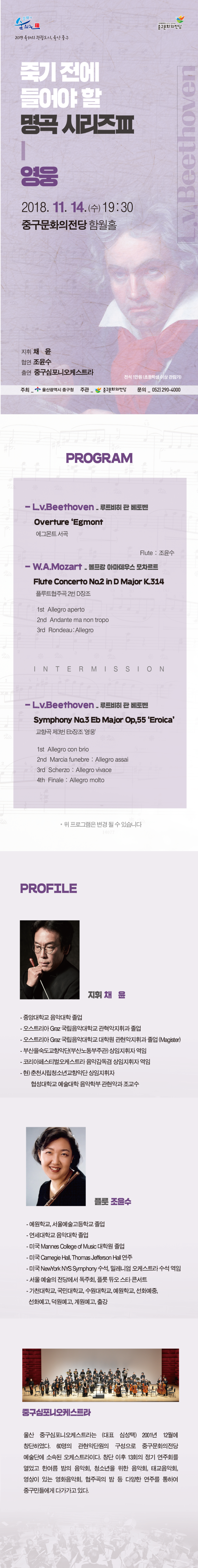 
ȭ
JUNGGU arts center

߱ȭ
2019  ,  ߱
ֱ  ް ø
v Beethoven
2018. 11. 14.() 19:30 ߱ȭ ԿȦ
 ä    ⿬ ߱ϿɽƮ
 1 (ʵл ̻)
 _  걤 ߱û
ְ -߱ȭ
 _ 052) 290-4000
PROGRAM
- Lv.Beethoven - Ʈ  亥 Overture Egmont ׸Ʈ 
Flute : 
- W.A.Mozart -  Ƹ콺 Ʈ Flute Concerto No.2 in D Major K.314 ÷Ʈְ 2 D
1st Allegro aperto 2nd Andante ma non tropo 3rd Rondeau: Allegro
IN TE R M is slo N
- Lv.Beethoven - 縣  亥 Symphony No.3 Eb Major Op,55 Eroica 3 E 
1st Allegro con brio 2nd Marcia funebre : Allegro assai 3rd Scherzo : Allegro vivace 4th Finale : Allegro molto
*  α׷    ֽϴ.
PROFILE
 ä 
- ߾Ӵб Ǵ  - Ʈ Graz Ǵб ְ  - Ʈ Graz Ǵб п ְ  (Magister) - λǴ(λ뵿ְ)   - ڸ佺ƼɽƮ ǰ   - ) õøûҳⱳǴ 
б  к ǰ 
÷ 
- б, ￹б  - б Ǵ  - ̱ Mannes College of Music п  - ̱ Camegie Hall, Thomas Jefferson Hall  - ̱ NewYork NYS Symphony , зϾ ɽƮ   -   翡 ȸ, ÷  Ÿ ܼƮ - õб, δб, б, б, ȭ, ȭ, , , Ⱝ
߱ϿɽƮ
 ߱ϿɽƮ (ǥ ɼ) 2001 12 âϿ. 60 Ǵܿ  ߱ȭ ܿ Ҽӵ ɽƮ̴. â  13ȸ  ȸ  ѿ  ȸ, ûҳ  ȸ, ±ȸ,  ִ ȭȸ, ְ   پ ָ Ͽ ߱ε鿡 ٰ ִ.  -052-290-4000 
