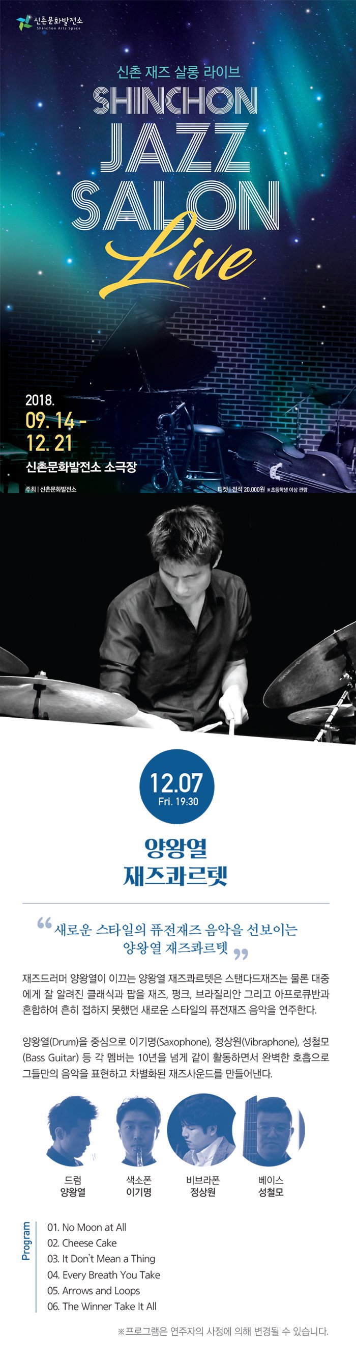 ̹ȭ Shinchon Arts Space    ̺ SHINCHON JAZZ SALON 2018. 09.14 - 12.21 .  ̹ȭ ұ - 1 - ֽ̹ȭ  | ̹ȭ Ƽ |  20,000 ʵл ̻  12.07 Fri. 19:30 տ  ο Ÿ ǻ  ̴ տ ⸣ 巯 տ ̲ տ ⸣ Ĵٵ     ˷ Ŭİ  , ũ,  ׸ ťݰ ȥϿ   ߴ ο Ÿ ǻ  Ѵ. տ(Drum) ߽ ̱(Saxophone), (Vibraphone), ö (Bass Guitar)    10 Ѱ  Ȱϸ鼭 Ϻ ȣ ׵鸸  ǥϰ ȭ 带 . 巳 տ  ̱   ̽ ö Program 01. No Moon at All 02. Cheese Cake 03. It Don't Mean a Thing | 04. Every Breath You Take 05. Arrows and Loops 06. The Winner Take It All  α׷      ֽϴ.  - 02-330-4393 